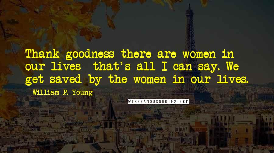 William P. Young Quotes: Thank goodness there are women in our lives that's all I can say. We get saved by the women in our lives.