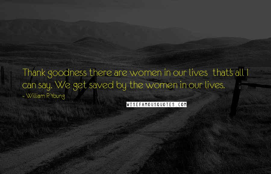 William P. Young Quotes: Thank goodness there are women in our lives that's all I can say. We get saved by the women in our lives.