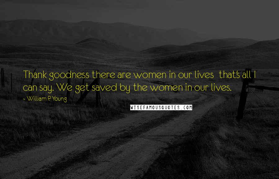 William P. Young Quotes: Thank goodness there are women in our lives  that's all I can say. We get saved by the women in our lives.