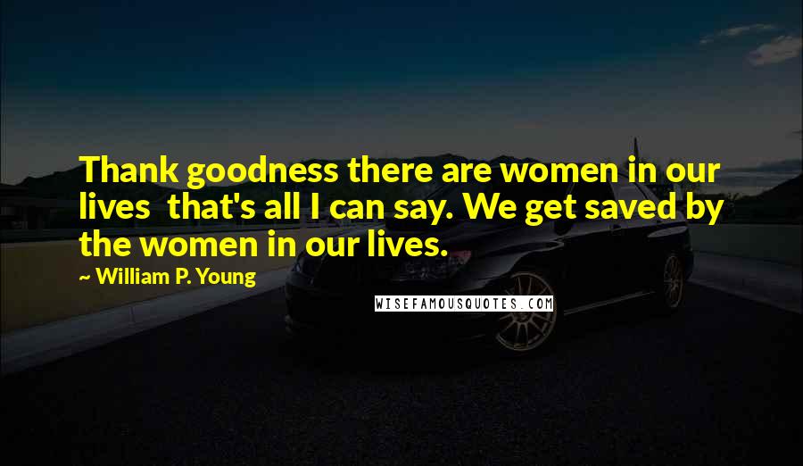 William P. Young Quotes: Thank goodness there are women in our lives  that's all I can say. We get saved by the women in our lives.