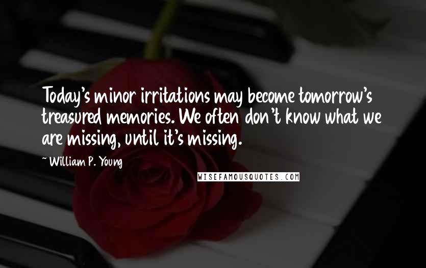William P. Young Quotes: Today's minor irritations may become tomorrow's treasured memories. We often don't know what we are missing, until it's missing.