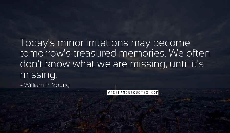 William P. Young Quotes: Today's minor irritations may become tomorrow's treasured memories. We often don't know what we are missing, until it's missing.