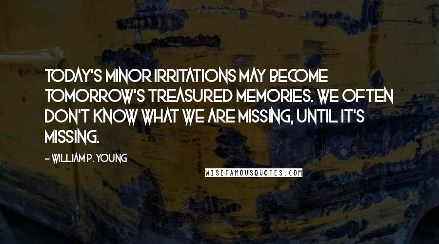 William P. Young Quotes: Today's minor irritations may become tomorrow's treasured memories. We often don't know what we are missing, until it's missing.