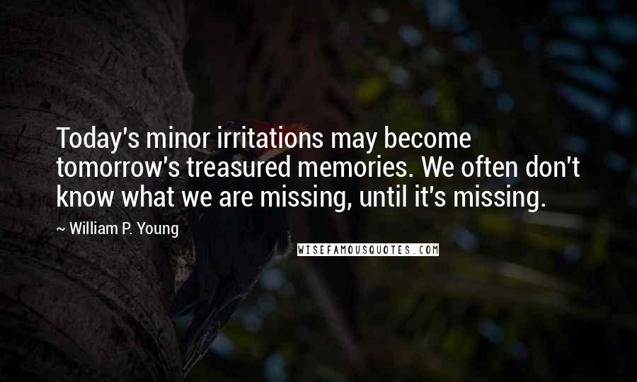 William P. Young Quotes: Today's minor irritations may become tomorrow's treasured memories. We often don't know what we are missing, until it's missing.