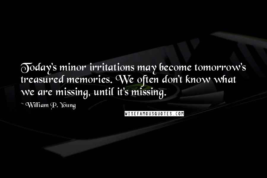 William P. Young Quotes: Today's minor irritations may become tomorrow's treasured memories. We often don't know what we are missing, until it's missing.