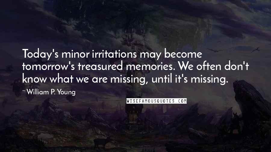 William P. Young Quotes: Today's minor irritations may become tomorrow's treasured memories. We often don't know what we are missing, until it's missing.