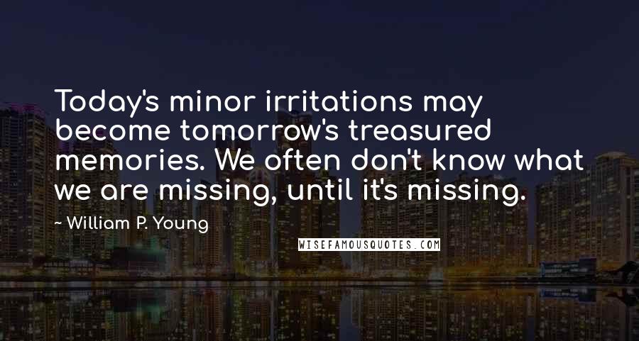 William P. Young Quotes: Today's minor irritations may become tomorrow's treasured memories. We often don't know what we are missing, until it's missing.