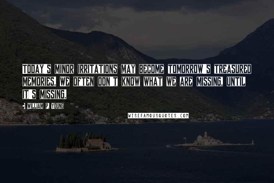 William P. Young Quotes: Today's minor irritations may become tomorrow's treasured memories. We often don't know what we are missing, until it's missing.
