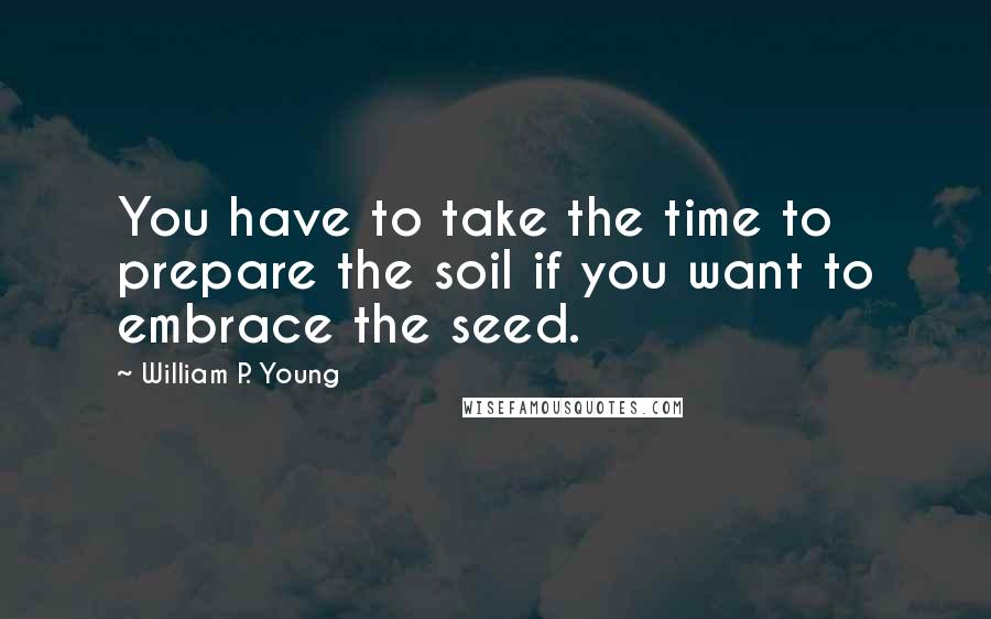 William P. Young Quotes: You have to take the time to prepare the soil if you want to embrace the seed.
