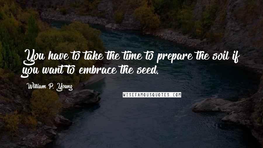 William P. Young Quotes: You have to take the time to prepare the soil if you want to embrace the seed.