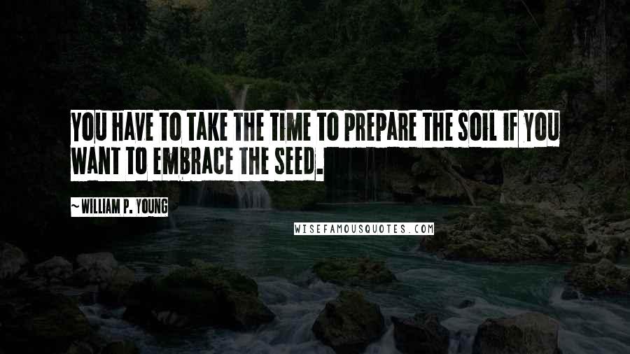 William P. Young Quotes: You have to take the time to prepare the soil if you want to embrace the seed.