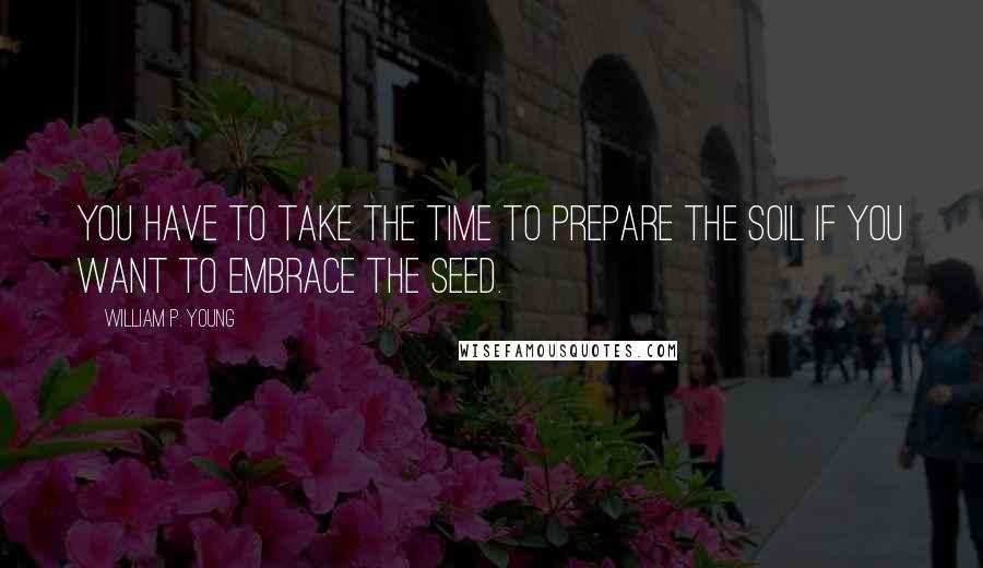 William P. Young Quotes: You have to take the time to prepare the soil if you want to embrace the seed.