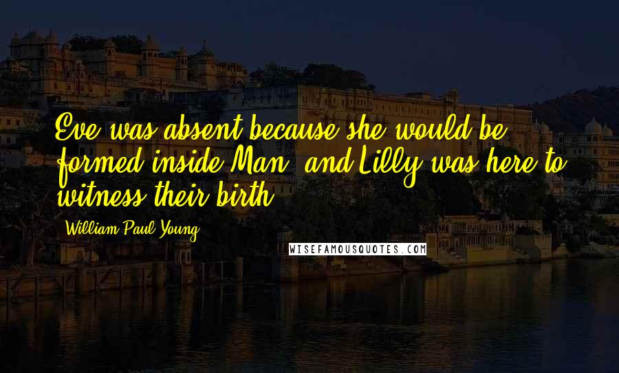 William Paul Young Quotes: Eve was absent because she would be formed inside Man, and Lilly was here to witness their birth.