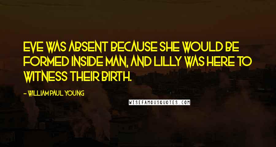 William Paul Young Quotes: Eve was absent because she would be formed inside Man, and Lilly was here to witness their birth.