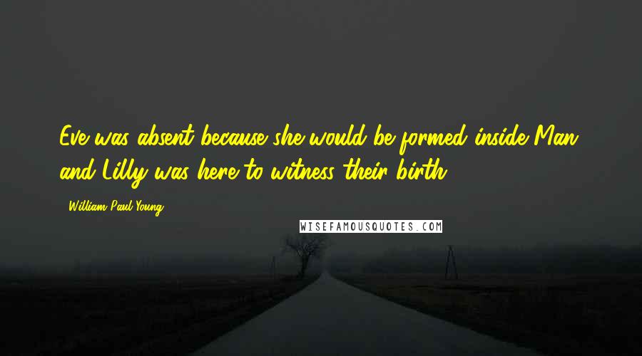 William Paul Young Quotes: Eve was absent because she would be formed inside Man, and Lilly was here to witness their birth.