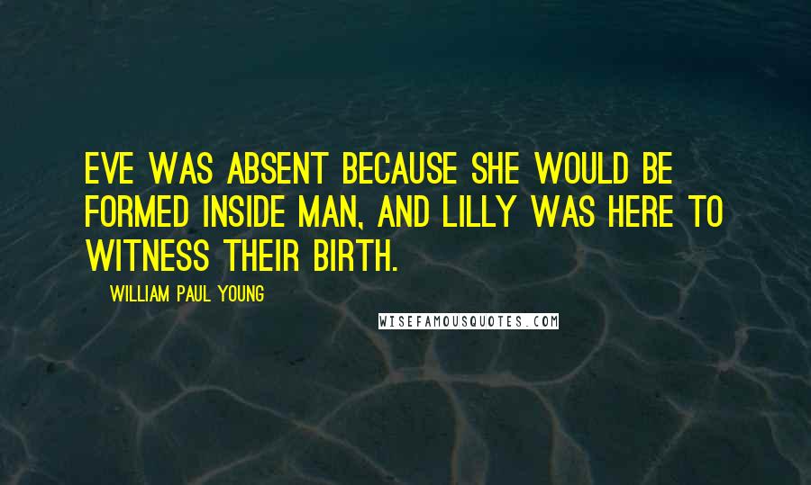 William Paul Young Quotes: Eve was absent because she would be formed inside Man, and Lilly was here to witness their birth.