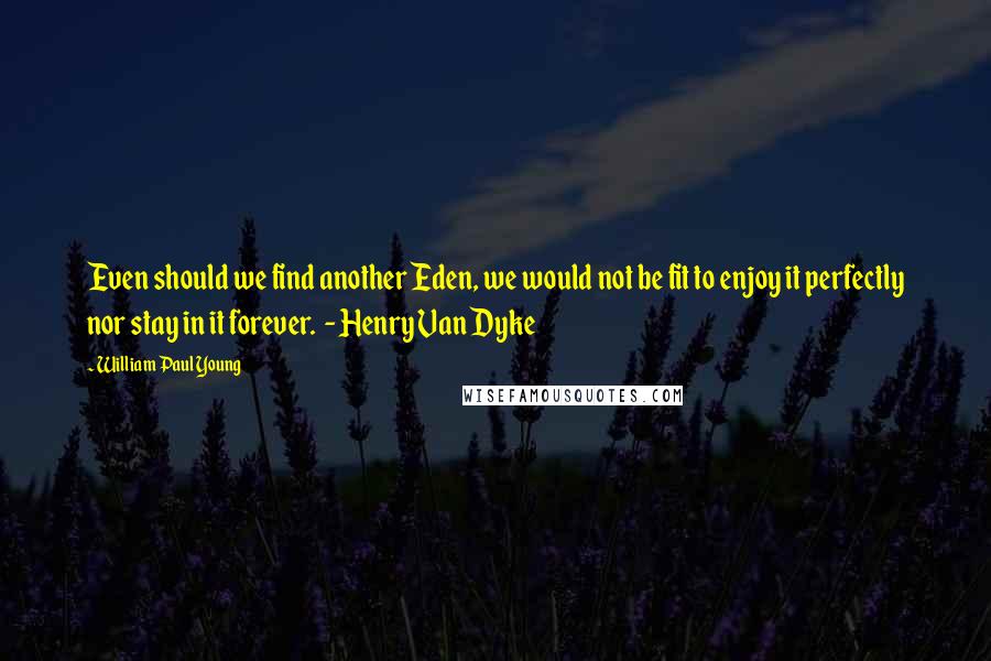 William Paul Young Quotes: Even should we find another Eden, we would not be fit to enjoy it perfectly nor stay in it forever.  - Henry Van Dyke