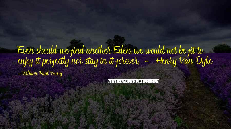 William Paul Young Quotes: Even should we find another Eden, we would not be fit to enjoy it perfectly nor stay in it forever.  - Henry Van Dyke