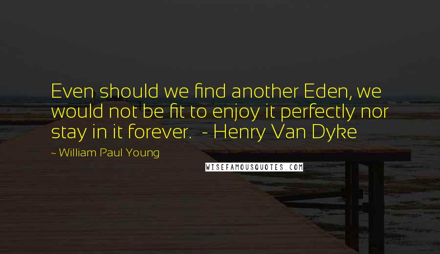 William Paul Young Quotes: Even should we find another Eden, we would not be fit to enjoy it perfectly nor stay in it forever.  - Henry Van Dyke