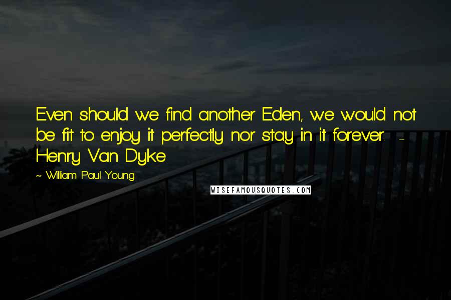 William Paul Young Quotes: Even should we find another Eden, we would not be fit to enjoy it perfectly nor stay in it forever.  - Henry Van Dyke