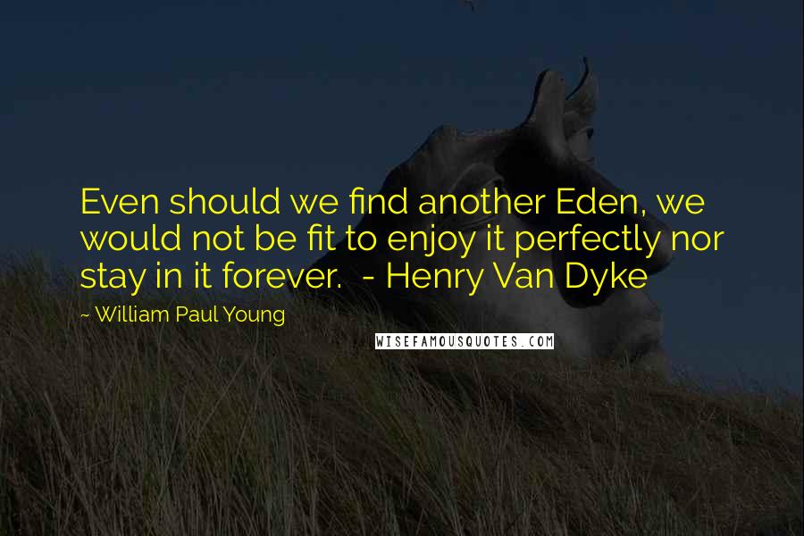 William Paul Young Quotes: Even should we find another Eden, we would not be fit to enjoy it perfectly nor stay in it forever.  - Henry Van Dyke