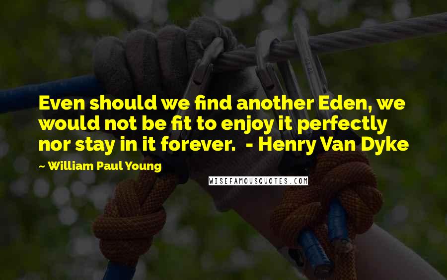 William Paul Young Quotes: Even should we find another Eden, we would not be fit to enjoy it perfectly nor stay in it forever.  - Henry Van Dyke