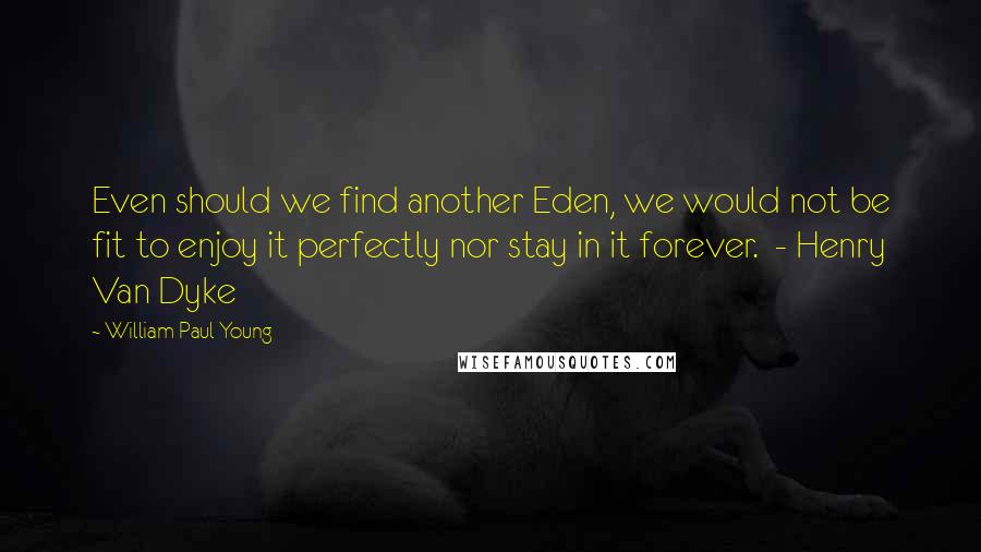 William Paul Young Quotes: Even should we find another Eden, we would not be fit to enjoy it perfectly nor stay in it forever.  - Henry Van Dyke