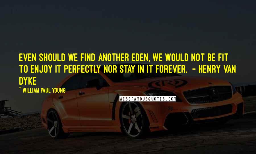 William Paul Young Quotes: Even should we find another Eden, we would not be fit to enjoy it perfectly nor stay in it forever. - Henry Van Dyke