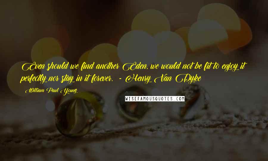 William Paul Young Quotes: Even should we find another Eden, we would not be fit to enjoy it perfectly nor stay in it forever.  - Henry Van Dyke