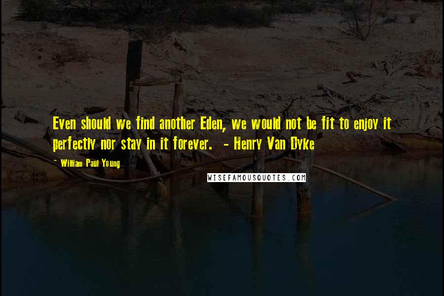 William Paul Young Quotes: Even should we find another Eden, we would not be fit to enjoy it perfectly nor stay in it forever.  - Henry Van Dyke