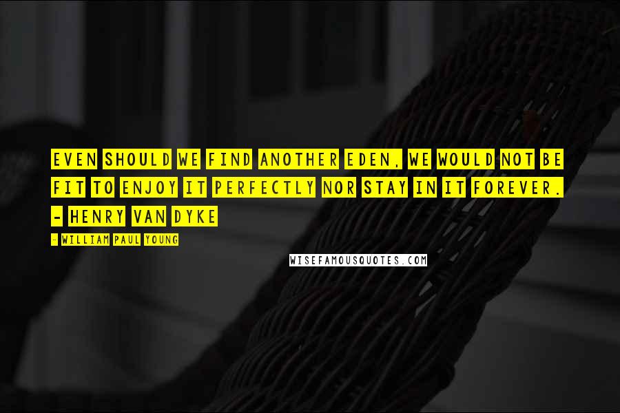 William Paul Young Quotes: Even should we find another Eden, we would not be fit to enjoy it perfectly nor stay in it forever.  - Henry Van Dyke