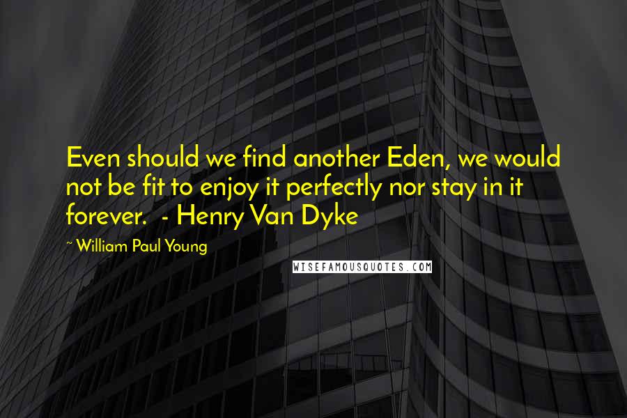 William Paul Young Quotes: Even should we find another Eden, we would not be fit to enjoy it perfectly nor stay in it forever.  - Henry Van Dyke