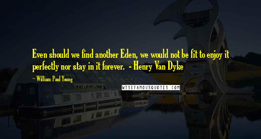 William Paul Young Quotes: Even should we find another Eden, we would not be fit to enjoy it perfectly nor stay in it forever.  - Henry Van Dyke