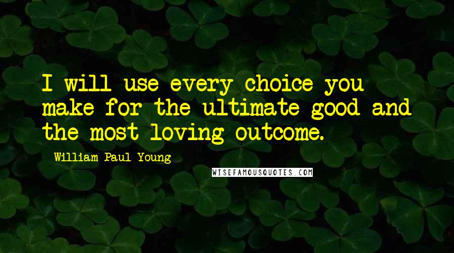 William Paul Young Quotes: I will use every choice you make for the ultimate good and the most loving outcome.