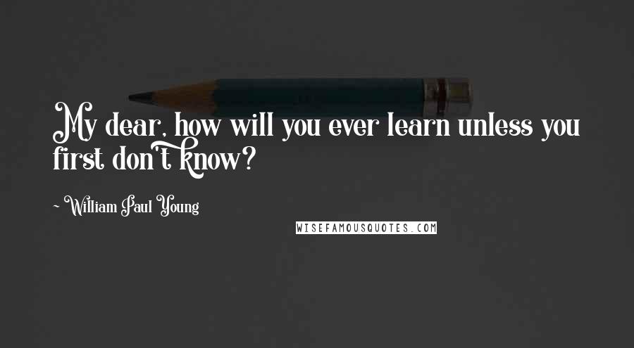 William Paul Young Quotes: My dear, how will you ever learn unless you first don't know?