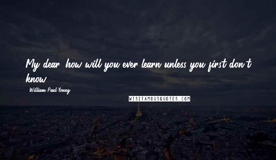 William Paul Young Quotes: My dear, how will you ever learn unless you first don't know?