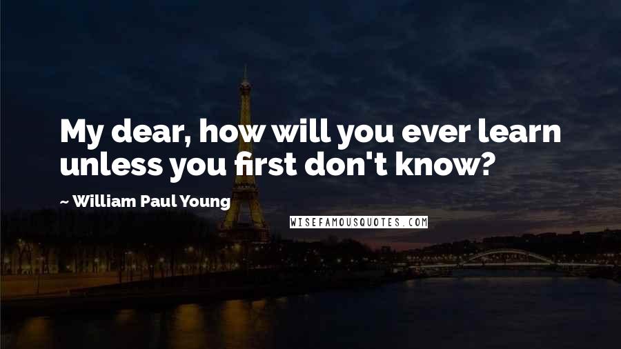 William Paul Young Quotes: My dear, how will you ever learn unless you first don't know?