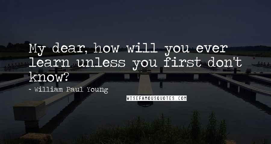William Paul Young Quotes: My dear, how will you ever learn unless you first don't know?