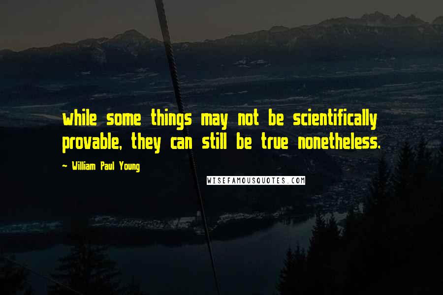 William Paul Young Quotes: while some things may not be scientifically provable, they can still be true nonetheless.