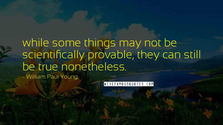 William Paul Young Quotes: while some things may not be scientifically provable, they can still be true nonetheless.