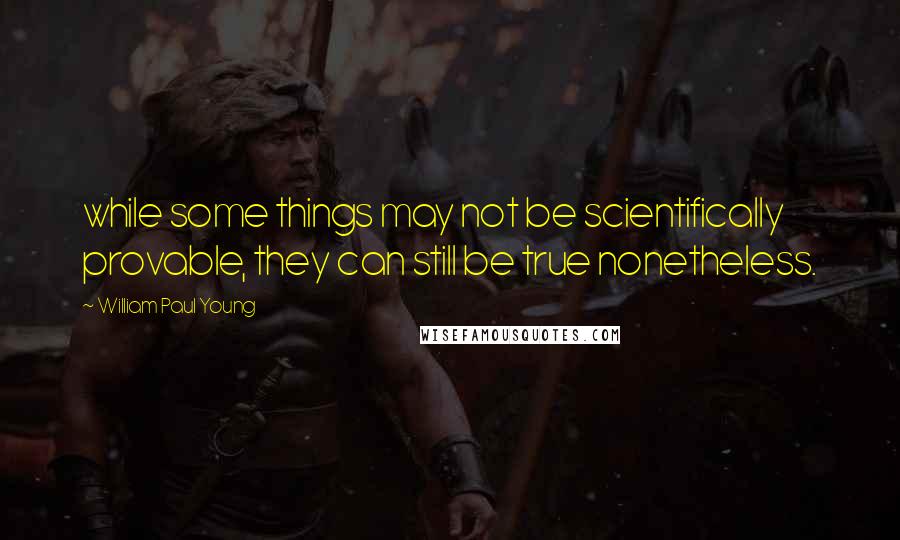 William Paul Young Quotes: while some things may not be scientifically provable, they can still be true nonetheless.