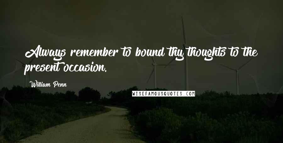 William Penn Quotes: Always remember to bound thy thoughts to the present occasion.