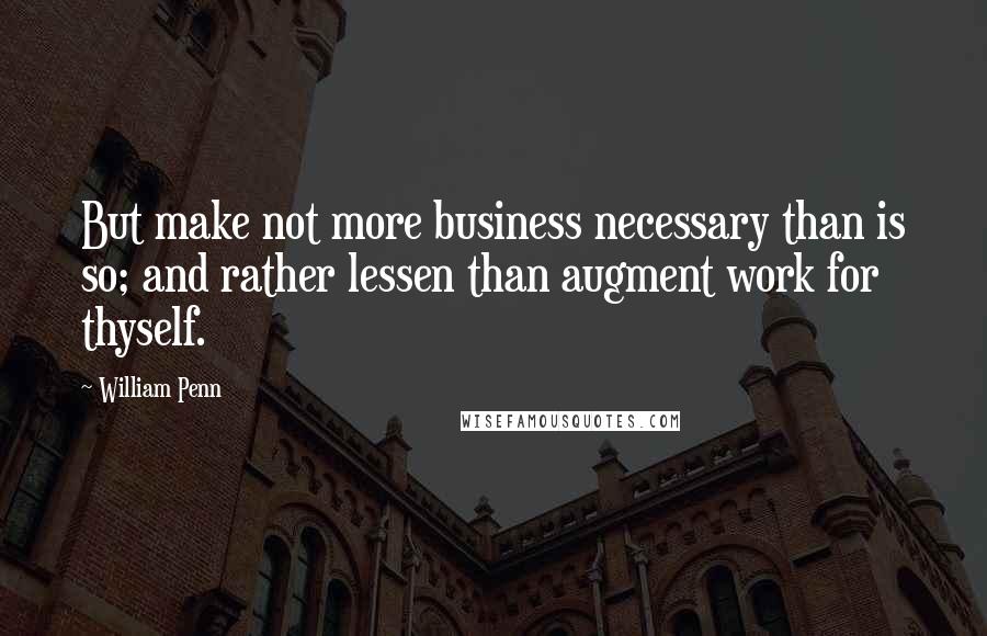William Penn Quotes: But make not more business necessary than is so; and rather lessen than augment work for thyself.