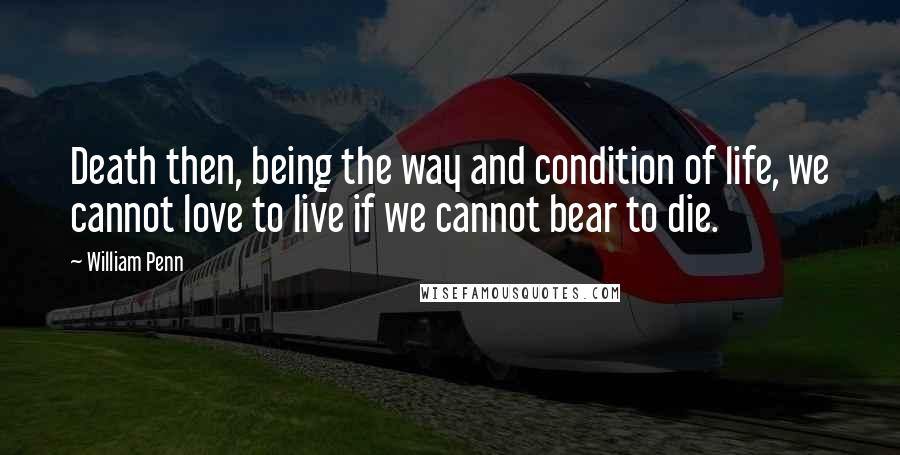 William Penn Quotes: Death then, being the way and condition of life, we cannot love to live if we cannot bear to die.