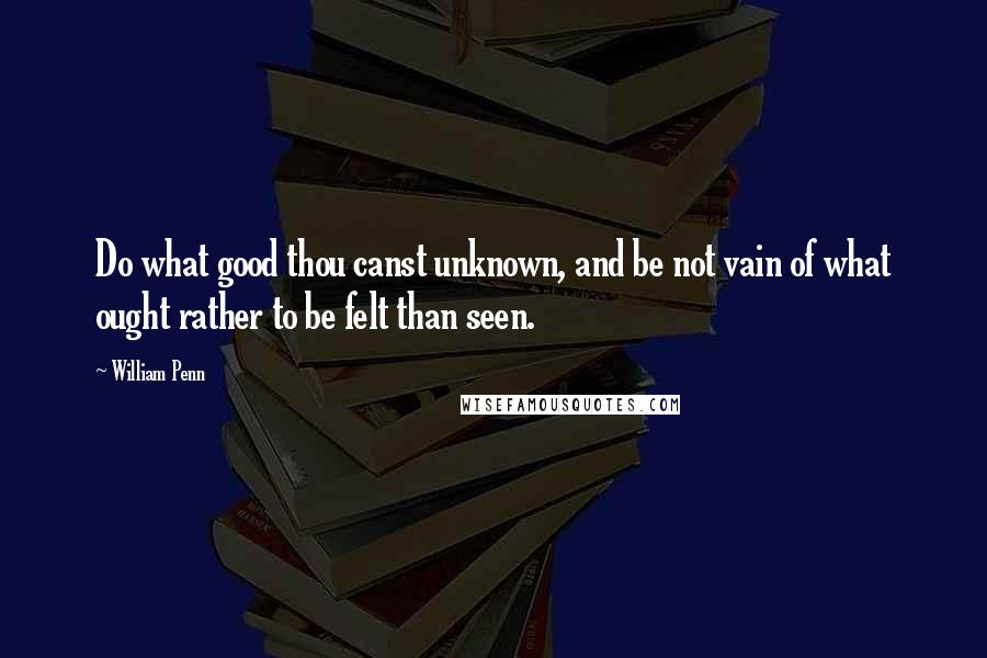 William Penn Quotes: Do what good thou canst unknown, and be not vain of what ought rather to be felt than seen.