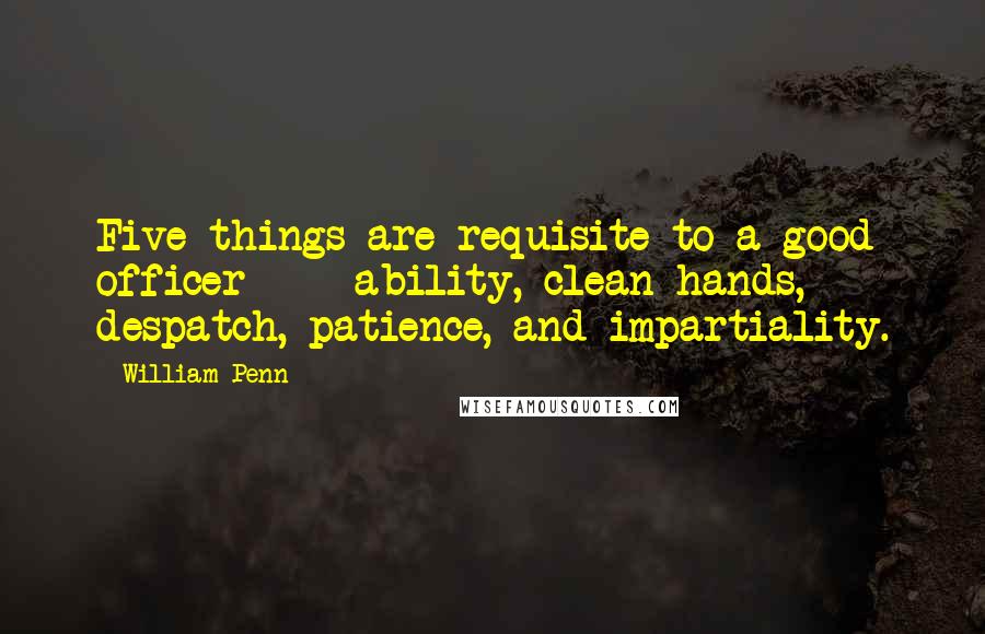 William Penn Quotes: Five things are requisite to a good officer - ability, clean hands, despatch, patience, and impartiality.