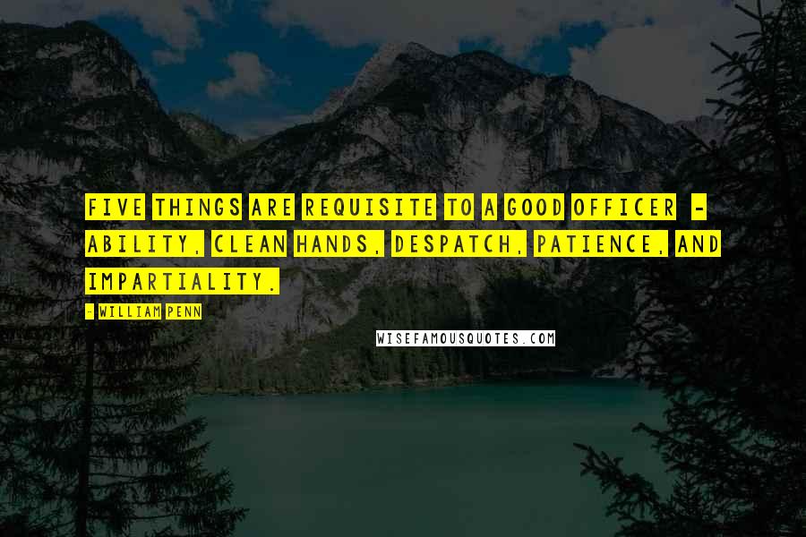 William Penn Quotes: Five things are requisite to a good officer - ability, clean hands, despatch, patience, and impartiality.