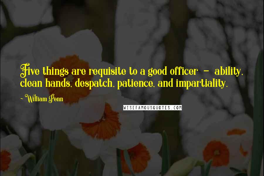 William Penn Quotes: Five things are requisite to a good officer - ability, clean hands, despatch, patience, and impartiality.