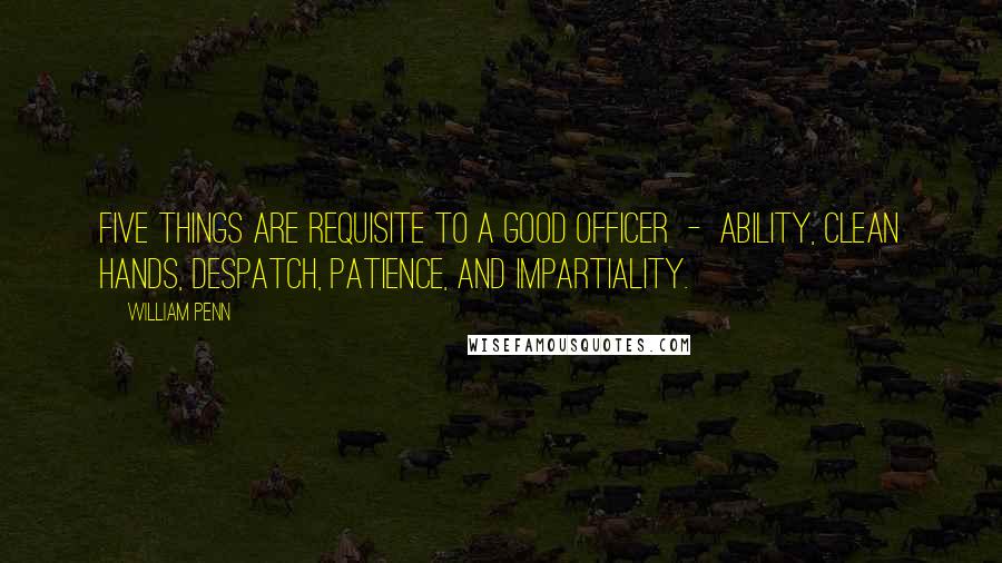 William Penn Quotes: Five things are requisite to a good officer - ability, clean hands, despatch, patience, and impartiality.