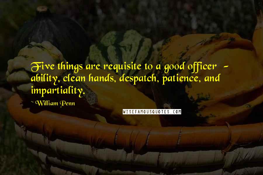 William Penn Quotes: Five things are requisite to a good officer - ability, clean hands, despatch, patience, and impartiality.
